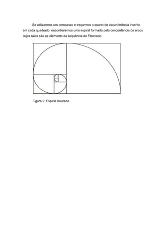 Se utilizarmos um compasso e traçarmos o quarto de circunferência inscrito
em cada quadrado, encontraremos uma espiral formada pela concordância de arcos
cujos raios são os elemento da sequência de Fibonacci.
Figura 2: Espiral Dourada.
 