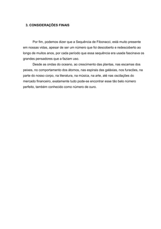 3. CONSIDERAÇÕES FINAIS
Por fim, podemos dizer que a Sequência de Fibonacci, está muito presente
em nossas vidas, apesar de ser um número que foi descoberto e redescoberto ao
longo de muitos anos, por cada período que essa sequência era usada fascinava os
grandes pensadores que a faziam uso.
Desde as ondas do oceano, ao crescimento das plantas, nas escamas dos
peixes, no comportamento dos átomos, nas espirais das galáxias, nos furacões, na
parte do nosso corpo, na literatura, na música, na arte, até nas oscilações do
mercado financeiro, exatamente tudo pode-se encontrar esse tão belo número
perfeito, também conhecido como número de ouro.
 