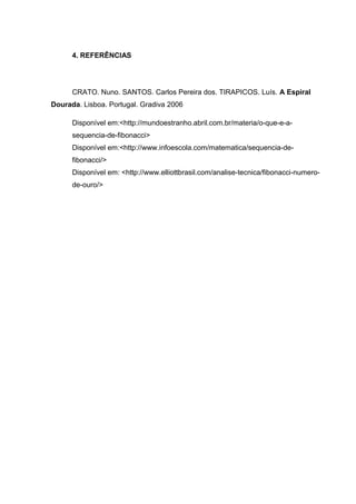 4. REFERÊNCIAS
CRATO. Nuno. SANTOS. Carlos Pereira dos. TIRAPICOS. Luís. A Espiral
Dourada. Lisboa. Portugal. Gradiva 2006
Disponível em:<http://mundoestranho.abril.com.br/materia/o-que-e-a-
sequencia-de-fibonacci>
Disponível em:<http://www.infoescola.com/matematica/sequencia-de-
fibonacci/>
Disponível em: <http://www.elliottbrasil.com/analise-tecnica/fibonacci-numero-
de-ouro/>
 