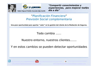 Todo cambia ……
Los cambios nos ayudan
a descubrir
nuevas oportunidades
http://marketingventasparatodos.wordpress.com
http://es.linkedin.com/in/rafaelalguacilroldan
Rafael Alguacil Roldán Asociado Efpa Sevilla
http://www.youtube.com/user/ralguacil100 http://www.slideshare.net/rafalgrol
http://planificacionfinancieraparatodos.wordpress.com
“Compartir conocimientos y
experiencias, para mejorar tod@s
día a día”
“Planificación Financiera”
Previsión Social complementaria
Una gran oportunidad para aportar “valor” en la gestión del cliente de la Mediación de Seguros.
 
