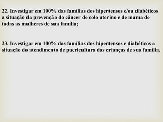 22. Investigar em 100% das famílias dos hipertensos e/ou diabéticos
a situação da prevenção do câncer de colo uterino e de mama de
todas as mulheres de sua família;
23. Investigar em 100% das famílias dos hipertensos e diabéticos a
situação do atendimento de puericultura das crianças de sua família.
 