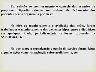Em relação ao monitoramento e controle dos usuários no
programa Hiperdia criou-se um sistema de fichamento dos
pacientes, sendo organizado por meses.
No eixo de monitoramento e avaliação das ações, foram
trabalhados o monitoramento dos pacientes hipertensos e diabéticos
em qualquer idade, periodicamente conforme protocolo da
SMSDC/RJ, etc.
No que tange a organização e gestão do serviço foram feitas
algumas ações como: capacitação sobre acolhimento, etc.
 