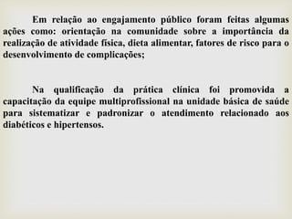Em relação ao engajamento público foram feitas algumas
ações como: orientação na comunidade sobre a importância da
realização de atividade física, dieta alimentar, fatores de risco para o
desenvolvimento de complicações;
Na qualificação da prática clínica foi promovida a
capacitação da equipe multiprofissional na unidade básica de saúde
para sistematizar e padronizar o atendimento relacionado aos
diabéticos e hipertensos.
 