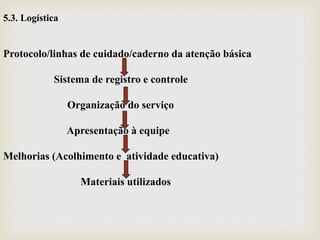 5.3. Logística
Protocolo/linhas de cuidado/caderno da atenção básica
Sistema de registro e controle
Organização do serviço
Apresentação à equipe
Melhorias (Acolhimento e atividade educativa)
Materiais utilizados
 