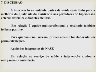 7. DISCUSSÃO
A intervenção na unidade básica de saúde contribuiu para a
melhoria da qualidade da assistência aos portadores de hipertensão
arterial sistêmica e diabetes mellitus.
Em relação à equipe multiprofissional o resultado também
foi bem positivo.
Para que fosse um sucesso, primeiramente foi elaborado um
plano estratégico.
Apoio dos integrantes do NASF.
Em relação ao serviço de saúde a intervenção ajudou a
reorganizar a assistência.
 