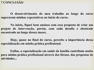7 CONCLUSÃO
O desenvolvimento do meu trabalho ao longo do curso
superaram minhas expectativas no início do curso.
No início, fiquei bem ansioso com essa proposta de criar um
projeto de intervenção, porém, com cada desafio e obstáculo
encontrado ao longo desses meses.
Hoje, quase no final do curso, percebo a importância dessa
especialização em minha prática profissional.
Enfim, a especialização em saúde da família contribuiu muito
para minha prática profissional através dos fóruns, das propostas de
atividades...
 