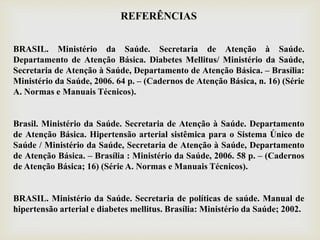 REFERÊNCIAS
BRASIL. Ministério da Saúde. Secretaria de Atenção à Saúde.
Departamento de Atenção Básica. Diabetes Mellitus/ Ministério da Saúde,
Secretaria de Atenção à Saúde, Departamento de Atenção Básica. – Brasília:
Ministério da Saúde, 2006. 64 p. – (Cadernos de Atenção Básica, n. 16) (Série
A. Normas e Manuais Técnicos).
Brasil. Ministério da Saúde. Secretaria de Atenção à Saúde. Departamento
de Atenção Básica. Hipertensão arterial sistêmica para o Sistema Único de
Saúde / Ministério da Saúde, Secretaria de Atenção à Saúde, Departamento
de Atenção Básica. – Brasília : Ministério da Saúde, 2006. 58 p. – (Cadernos
de Atenção Básica; 16) (Série A. Normas e Manuais Técnicos).
BRASIL. Ministério da Saúde. Secretaria de políticas de saúde. Manual de
hipertensão arterial e diabetes mellitus. Brasília: Ministério da Saúde; 2002.
 