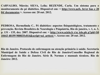 CARVALHO, Márcio; SILVA, Leila; REZENDE, Carla. Um sistema para o
monitoramento do pé diabético. Disponível em: < http://www.uefs. br/er bas e 20
04/ documentos >. Acesso em: 20 out. 2012.
PEDROSA, Hermelinda C.. Pé diabético: aspectos fisiopatológicos, tratamento e
prevenção. Revista Brasileira de Neurologia e Psiquiatria, Rio de janeiro, v. 1, n. 3,
p. 131 - 135, dez. 2007. Disponível em: < http://www.scielo.b r/sc ielo.ph p?pid=S0
10443 40199 900035y014&script=sci_arttext >. Acesso em: 20 out. 2012.
Rio de Janeiro. Protocolo de enfermagem na atenção primária à saúde. Secretaria
Municipal de Saúde e Defesa Civil do Rio de Janeiro/Conselho Regional de
Enfermagem do Rio de Janeiro. Série B. Normas e manuais técnicos. Rio de
Janeiro: 2012.
 