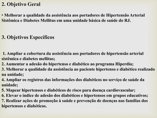 2. Objetivo Geral
• Melhorar a qualidade da assistência aos portadores de Hipertensão Arterial
Sistêmica e Diabetes Mellitus em uma unidade básica de saúde do RJ.
3. Objetivos Específicos
1. Ampliar a cobertura da assistência aos portadores de hipertensão arterial
sistêmica e diabetes mellitus;
2. Aumentar a adesão do hipertenso e diabético ao programa Hiperdia;
3. Melhorar a qualidade da assistência ao paciente hipertenso e diabético realizado
na unidade;
4. Ampliar os registros das informações dos diabéticos no serviço de saúde da
unidade;
5. Mapear hipertensos e diabéticos de risco para doença cardiovascular;
6. Elevar o índice de adesão dos diabéticos e hipertensos em grupos educativos;
7. Realizar ações de promoção à saúde e prevenção de doenças nas famílias dos
hipertensos e diabéticos.
 