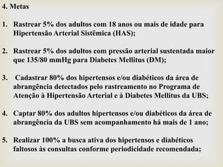 4. Metas
1. Rastrear 5% dos adultos com 18 anos ou mais de idade para
Hipertensão Arterial Sistêmica (HAS);
2. Rastrear 5% dos adultos com pressão arterial sustentada maior
que 135/80 mmHg para Diabetes Mellitus (DM);
3. Cadastrar 80% dos hipertensos e/ou diabéticos da área de
abrangência detectados pelo rastreamento no Programa de
Atenção à Hipertensão Arterial e à Diabetes Mellitus da UBS;
4. Captar 80% dos adultos hipertensos e/ou diabéticos da área de
abrangência da UBS sem acompanhamento há mais de 1 ano;
5. Realizar 100% a busca ativa dos hipertensos e diabéticos
faltosos às consultas conforme periodicidade recomendada;
 