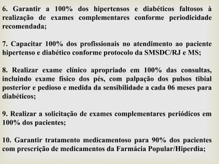 6. Garantir a 100% dos hipertensos e diabéticos faltosos à
realização de exames complementares conforme periodicidade
recomendada;
7. Capacitar 100% dos profissionais no atendimento ao paciente
hipertenso e diabético conforme protocolo da SMSDC/RJ e MS;
8. Realizar exame clínico apropriado em 100% das consultas,
incluindo exame físico dos pés, com palpação dos pulsos tibial
posterior e pedioso e medida da sensibilidade a cada 06 meses para
diabéticos;
9. Realizar a solicitação de exames complementares periódicos em
100% dos pacientes;
10. Garantir tratamento medicamentoso para 90% dos pacientes
com prescrição de medicamentos da Farmácia Popular/Hiperdia;
 