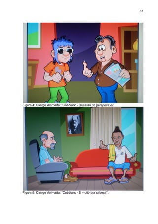 12




Figura 4: Charge Animada: “Cotidiano - Questão de perspectiva”




Figura 5: Charge Animada: “Cotidiano - É muito pra cabeça”.
 