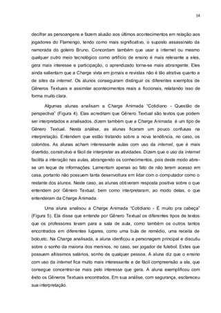 14



decifrar as persoangens e fazem alusão aos últimos acontecimentos em relação aos
jogadores do Flamengo, tendo como mais significativo, o suposto assassinato da
namorada do goleiro Bruno. Concordam também que usar a internet ou mesmo
qualquer outro meio tecnológico como artifício de ensino é mais relevante a eles,
gera mais interesse e participação, o aprendizado torna-se mais abrangente. Eles
ainda salientam que a Charge vista em jornais e revistas não é tão atrativa quanto a
de sites da internet. Os alunos conseguiram distinguir os diferentes exemplos de
Gêneros Textuais e assimilar acontecimentos reais a ficcionais, relatando isso de
forma muito clara.

      Algumas alunas analisam a Charge Animada “Cotidiano - Questão de
perspectiva” (Figura 4). Elas acreditam que Gênero Textual são textos que podem
ser interpretados e analisados, dizem também que a Charge Animada é um tipo de
Gênero Textual. Nesta análise, as alunas ficaram um pouco confusas na
interpretação. Entendem que estão tratando sobre a nova tendência, no caso, os
coloridos. As alunas acham interessante aulas com uso da internet, que é mais
divertido, construtivo e fácil de interpretar as atividades. Dizem que o uso da internet
facilita a interação nas aulas, abrangendo os conhecimentos, pois deste modo abre-
se um leque de informações. Lamentam apenas ao fato de não terem acesso em
casa, portanto não possuem tanta desenvoltura em lidar com o computador como o
restante dos alunos. Neste caso, as alunas obtiveram resposta positiva sobre o que
entendem por Gênero Textual, bem como interpretaram, ao modo delas, o que
entenderam da Charge Animada.

      Uma aluna analisou a Charge Animada “Cotidiano - É muito pra cabeça”
(Figura 5). Ela disse que entende por Gênero Textual os diferentes tipos de textos
que os professores levam para a sala de aula, como também os outros tantos
encontrados em diferentes lugares, como uma bula de remédio, uma receita de
bolo,etc. Na Charge analisada, a aluna idenficou a personagem principal e discutiu
sobre o sonho da maioria dos meni nos, no caso, ser jogador de futebol. Estes que
possuem altíssimos salários, sonho de qualquer pessoa. A aluna diz que o ensino
com uso da internet fica muito mais interessante e de fácil compreensão a ela, que
consegue concentrar-se mais pelo interesse que gera. A aluna exemplificou com
êxito os Gêneros Textuais encontrados. Em sua análise, com segurança, esclareceu
sua interpretação.
 