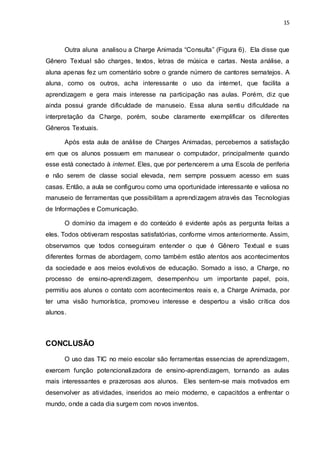 15



      Outra aluna analisou a Charge Animada “Consulta” (Figura 6). Ela disse que
Gênero Textual são charges, textos, letras de música e cartas. Nesta análise, a
aluna apenas fez um comentário sobre o grande número de cantores sernatejos. A
aluna, como os outros, acha interessante o uso da internet, que facilita a
aprendizagem e gera mais interesse na participação nas aulas. Porém, diz que
ainda possui grande dificuldade de manuseio. Essa aluna sentiu dificuldade na
interpretação da Charge, porém, soube claramente exemplificar os diferentes
Gêneros Textuais.

      Após esta aula de análise de Charges Animadas, percebemos a satisfação
em que os alunos possuem em manusear o computador, principalmente quando
esse está conectado à internet. Eles, que por pertencerem a uma Escola de periferia
e não serem de classe social elevada, nem sempre possuem acesso em suas
casas. Então, a aula se configurou como uma oportunidade interessante e valiosa no
manuseio de ferramentas que possibilitam a aprendizagem através das Tecnologias
de Informações e Comunicação.

      O domínio da imagem e do conteúdo é evidente após as pergunta feitas a
eles. Todos obtiveram respostas satisfatórias, conforme vimos anteriormente. Assim,
observamos que todos conseguiram entender o que é Gênero Textual e suas
diferentes formas de abordagem, como também estão atentos aos acontecimentos
da sociedade e aos meios evolutivos de educação. Somado a isso, a Charge, no
processo de ensino-aprendizagem, desempenhou um importante papel, pois,
permitiu aos alunos o contato com acontecimentos reais e, a Charge Animada, por
ter uma visão humorística, promoveu interesse e despertou a visão crítica dos
alunos.



CONCLUSÃO
      O uso das TIC no meio escolar são ferramentas essencias de aprendizagem,
exercem função potencionalizadora de ensino-aprendizagem, tornando as aulas
mais interessantes e prazerosas aos alunos. Eles sentem-se mais motivados em
desenvolver as atividades, inseridos ao meio moderno, e capacitdos a enfrentar o
mundo, onde a cada dia surgem com novos inventos.
 