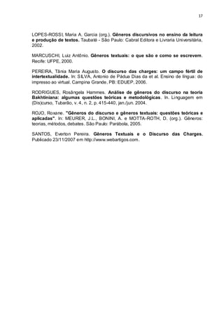 17



LOPES-ROSSI, Maria A. Garcia (org.). Gêneros discursivos no ensino da leitura
e produção de textos. Taubaté - São Paulo: Cabral Editora e Livraria Universitária,
2002.

MARCUSCHI, Luiz Antônio. Gêneros textuais: o que são e como se escrevem.
Recife: UFPE, 2000.

PEREIRA, Tânia Maria Augusto. O discurso das charges: um campo fértil de
intertextualidade. In: SILVA, Antonio de Pádua Dias da et al. Ensino de língua: do
impresso ao virtual. Campina Grande, PB: EDUEP, 2006.

RODRIGUES, Rosângela Hammes. Análise de gêneros do discurso na teoria
Bakhtiniana: algumas questões teóricas e metodológicas. In. Linguagem em
(Dis)curso, Tubarão, v. 4, n. 2, p. 415-440, jan./jun. 2004.

ROJO, Roxane. "Gêneros do discurso e gêneros textuais: questões teóricas e
aplicadas". In: MEURER, J.L., BONINI, A. e MOTTA-ROTH, D. (org.). Gêneros:
teorias, métodos, debates. São Paulo: Parábola, 2005.

SANTOS, Everton Pereira. Gêneros Textuais e o Discurso das Charges.
Publicado 23/11/2007 em http://www.webartigos.com.
 