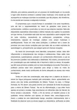 3



diferente, pois estamos passando por um processo de transformação e é na escola
o lugar onde devemos conhecer e analisar estas mudanças. Uma escola que não
acompanha as mudanças ocorridas na sociedade, que não prepara, não transforma,
é uma escola sem sucesso e estagnada no tempo.

      O compromisso que a escola fornece à sociedade é de suma importância,
pois ela tem a responsabilidade de inserir às gerações mais jovens os
conhecimentos contidos e construídos no meio em que estamos inseridos. Nela são
depositadas expectativas relacionadas à efetiva inserção dos sujeitos na sociedade
em que vivemos. A sociedade está cada vez mais capacitada e assim exigindo mais
de   cada   indivíduo,   necessitando   de   profissionais   competentes,   críticos,
observadores, capazes     de   investigar, analisar, criar, propor   mudanças      e
aperfeiçoamento. Tendo em vista estas condições, o professor tem o dever de
promover aos seus alunos condições para que estes não se sintam excluídos da
aprendizagem e, principalmente, que estejam aptos em diversas situações.

      Os meios de comunicação como televisão, computador, celular, rádio vêm
influenciando o comportamento das crianças e adolescentes. Estas estão mais
observadoras, questionadoras, possuem um conhecimento diferenciado, o que as
faz promover questões mais elaboradas e detalhadas. No entanto, precisamos levar
em consideração que esta realidade não é favorável a todos os alunos, há aqueles
que têm seus primeiros contatos com os meios tecnológicos na escola. Para tanto, o
professor precisa estar bem preparado para atingir a todos os níveis de
conhecimento, deste modo contribuindo de forma adequada ao acesso dos meios
tecnológicos.

      Tendo em vista tais consideração, este artigo tem o objetivo de discutir o
ensino de língua portuguesa mediado pelo computador. Assim, apresentando aos
alunos uma das tantas possibilidades de Gênero Textual, no caso, a Charge
Animada. As TIC abrem uma janela enorme com variedade de fontes de pesquisa
para o ensino de Gênero Textual. Na era da informatização, o que antes havia
apenas em jornais e revistas, hoje encontramos em diferentes sites da Internet, de
forma variada e abundante.     Porém, a fim de termos um trabalho preciso e de
qualidade, iremos trabalhar com apenas um desses sites: www.chages.com.br.
Assim, a análise de uma determinada charge, escolhida criteriosamente, terá a
finalidade de observar como os alunos reagem ao interpretá-la, verificando se estes
 