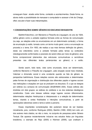4



conseguem fazer alusão entre forma, conteúdo e acontecimentos. Desta forma, os
alunos terão a possibilidade de manusear o computador e acessar o link da Charge,
olhar, escutar e fazer suas interpretações.




1 CONSIDERAÇÕES SOBRE GÊNERO DO DISCURSO EM BAKHTIN

      Bakhtin/Volochinov, em Marxismo e Filosofia da Linguagem, do ano de 1929,
define gênero como a unidade orgânica formada entre as formas de comunicação
(ou seja, as relações entre os enunciadores em um determinado contexto), a forma
de enunciação (o estilo, tomado como um termo muito geral, como a enunciação se
procede) e o tema. Em 1953, ele realiza a sua mais famosa definição de gênero,
desta vez entendidos como a unidade formada pelos temas ou conteúdos
(ideologicamente conformados e possíveis de serem ditos por meio do gênero); uma
forma composicional (elementos das estruturas comunicativas e semióticas
presentes   nos    diferentes   textos   pertencentes   ao   gênero)   e   o   estilo.



      Sendo assim, todo texto, visto como enunciado, deve ser determinado,
conforme Marxismo e Filosofia da Linguagem, pela situação social mais imediata.
Valorizar a dimensão social é uma constante quando se fala de gênero na
perspectiva bakhtiniana. Essas relações sociais são estruturadas e determinadas
pelas formas de organização e distribuição dos diferentes papéis e lugares sociais
nas instituições e situações em que se produzem os discursos. É o que se designa
por esferas (ou campos) de comunicação (BAZERMAN 2005). Essas esferas são
divididas em dois grupos: as esferas do cotidiano e as dos sistemas ideológicos
constituídos. Cada uma dessas esferas exige lugares sociais diferenciados,
determinadas relações hierárquicas e interpessoais e a seleção de determinados
temas, visando a certas finalidades e intenções comunicativas, a partir de
apreciações valorativas sobre o tema e sobre a parceria.

      Essas importantes considerações não poderiam deixar de ser trazidas
inicialmente, pois, conforme Rodrigues (2004), Bakhtin (1990, 2000) tem sido um
dos autores mais citados, se não o mais, no conjunto de pesquisas sobre Gênero
Textual. Ele aparece insistentemente inclusive nos estudos feitos por ling uistas
brasileiros, a exemplo de Rojo (2005) e Kleiman (2006), que analisam a
 