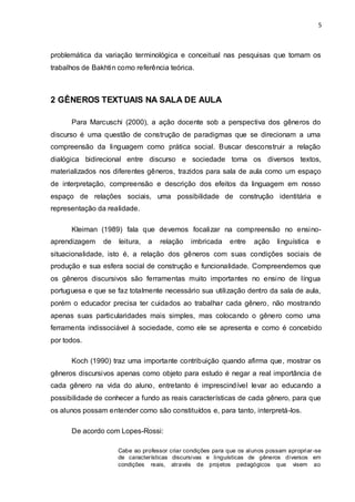 5



problemática da variação terminológica e conceitual nas pesquisas que tomam os
trabalhos de Bakhtin como referência teórica.



2 GÊNEROS TEXTUAIS NA SALA DE AULA

      Para Marcuschi (2000), a ação docente sob a perspectiva dos gêneros do
discurso é uma questão de construção de paradigmas que se direcionam a uma
compreensão da linguagem como prática social. Buscar desconstruir a relação
dialógica bidirecional entre discurso e sociedade torna os diversos textos,
materializados nos diferentes gêneros, trazidos para sala de aula como um espaço
de interpretação, compreensão e descrição dos efeitos da linguagem em nosso
espaço de relações sociais, uma possibilidade de construção identitária e
representação da realidade.

      Kleiman (1989) fala que devemos focalizar na compreensão no ensino-
aprendizagem    de   leitura,   a   relação    imbricada     entre   ação     linguística   e
situacionalidade, isto é, a relação dos gêneros com suas condições sociais de
produção e sua esfera social de construção e funcionalidade. Compreendemos que
os gêneros discursivos são ferramentas muito importantes no ensino de língua
portuguesa e que se faz totalmente necessário sua utilização dentro da sala de aula,
porém o educador precisa ter cuidados ao trabalhar cada gênero, não mostrando
apenas suas particularidades mais simples, mas colocando o gênero como uma
ferramenta indissociável à sociedade, como ele se apresenta e como é concebido
por todos.

      Koch (1990) traz uma importante contribuição quando afirma que, mostrar os
gêneros discursivos apenas como objeto para estudo é negar a real importância de
cada gênero na vida do aluno, entretanto é imprescindível levar ao educando a
possibilidade de conhecer a fundo as reais características de cada gênero, para que
os alunos possam entender como são constituídos e, para tanto, interpretá-los.

      De acordo com Lopes-Rossi:

                     Cabe ao professor criar condições para que os alunos possam apropriar -se
                     de características discursivas e linguísticas de gêneros diversos em
                     condições reais, através de projetos pedagógicos que visem ao
 