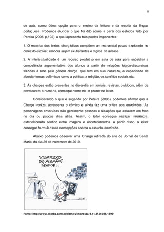 8



de aula, como ótima opção para o ensino da leitura e da escrita da língua
portuguesa. Podemos elucidar o que foi dito acima a partir dos estudos feito por
Pereira (2006, p.102), a qual apresenta três pontos importantes:

1. O material dos textos chargísticos compõem um manancial pouco explorado no
contexto escolar, embora sejam exuberantes e dignos de análise;

2. A intertextualidade é um recurso produtivo em sala de aula para subsidiar a
competência argumentativa dos alunos a partir de relações lógico-discursivas
trazidas à tona pelo gênero charge, que tem em sua natureza, a capacidade de
abordar temas polêmicos como a política, a religião, os conflitos sociais etc.;

3. As charges estão presentes no dia-a-dia em jornais, revistas, outdoors, além de
provocarem o humor e, consequentemente, o praze r no leitor.

       Considerando o que é sugerido por Pereira (2006), podemos afirmar que a
Charge ironiza, acrescenta o cômico e ainda faz uma crítica aos envolvidos. As
personagens envolvidas são geralmente pessoas e situações que estavam em foco
no dia ou poucos dias atrás. Assim, o leitor consegue realizar inferência,
estabelecendo sentido entre imagens e acontecimentos. A partir disso, o leitor
consegue formular suas concepções acerca o assunto envolvido.

       Abaixo podemos observar uma Charge retirada do site do Jornal de Santa
Maria, do dia 29 de novembro de 2010.




Fonte: http://www.clicrbs.com.br/dsm/rs/impressa/4, 41,3124045,15991
 