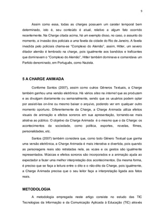 9



         Assim como essa, todas as charges possuem um carater temporal bem
determinado, isto é, seu conteúdo é atual, relativo a algum fato ocorrido
recentemente. Na Charge citada acima, há um exemplo disso, no caso, o assunto do
momento, a invasão dos policiais a uma favela da cidade do Rio de Janeiro. A favela
invadida pelo policiais chama-se “Complexo do Alemão”, assim, Hitler, um severo
ditador alemão é lembrado na charge , pois igualmente aos bandidos e traficantes
que dominavam o “Complexo do Alemão”, Hitler também dominava e comandava um
Partido denominado, em Português, como Nazista.




5 A CHARGE ANIMADA

         Conforme Santos (2007), assim como outros Gêneros Textuais, a Charge
também ganhou uma versão eletrônica. Há vários sites na internet que as produzem
e as divulgam diariamente ou semanalmente, sendo que os usuários podem optar
por assistí-las on-line ou mesmo baixar o arquivo, podendo ver em qualquer outro
momento oportuno. Diferentemente da Charge, a Charge Animada utiliza efeitos
visuais de animação e efeitos sonoros em sua apresentação, tornando-se mais
atrativa ao público. O objetivo da Charge Animada é o mesmo que o da Charge: os
acontecimentos     da   sociedade,   como    política,   esportes,   novelas,   filmes,
personalidades, etc.

         Santos (2007) também considera que, como todo Gênero Textual que ganha
uma versão eletrônica, a Charge Animada é mais interativa e divertida, pois quando
as personagens reais são retratadas nela, as vozes e os gestos são igualmente
representados. Músicas e efeitos sonoros são incorporados e a animação ajuda ao
expectador a fazer uma melhor interpretação dos acontecimentos. Da mesma forma,
é preciso que se faça a leitura entre o dito e o não-dito da Charge, pois igualmente,
a Charge Animada precisa que o seu leitor faça a interpretação ligada aos fatos
reais.



METODOLOGIA
         A metodologia empregada neste artigo consiste no estudo das TIC
Tecnologias da Informação e da Comunicação Aplicada à Educação (TIC) através
 