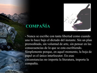 - Nunca se escribe con tanta libertad como cuando uno lo hace bajo el dictado del instante. Sin un plan premeditado, sin voluntad de arte, sin pensar en las consecuencias de lo que se esta escribiendo. Simplemente porque, en aquel momento, la hoja de papel es el único interlocutor. En esas circunstancias no importa la literatura, importa la compañía.  COMPAÑÍA 