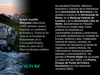 … À SUIVRE Rafael Argullol Murgadas  (Barcelona, 1949), narrador, poeta y ensayista, es catedrático de Estética y Teoría de las Artes en la Facultad de Humanidades de la Universidad Pompeu Fabra. Es autor de 25 libros en distintos ámbitos literarios   Ha estudiado Filosofía, Medicina, Economía y Ciencias de la Información en la  Universidad de Barcelona  y ha asistido a cursos en la  Universidad de Roma , en el  Warburg Institute de Londres  y en la  Universidad Libre de Berlín , doctorándose en Filosofía (1979) en su ciudad natal. Como profesor ha enseñado en universidades europeas y americanas y ha dado conferencias en ciudades de Europa, América y Asia. Colaborador habitual de diarios y revistas, ha vinculado con frecuencia su faceta de viajero y su estética literaria. Ha intervenido en diversos proyectos teatrales y cinematográficos. Ha ganado el  Premio Nadal  con su novela  La razón del mal  (1993), y el  Premio Ensayo de Fondo de Cultura Económica  con  Una educación sensorial  (2002)  