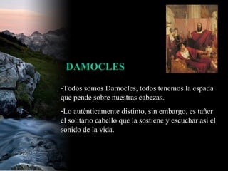 Todos somos Damocles, todos tenemos la espada que pende sobre nuestras cabezas.  Lo auténticamente distinto, sin embargo, es tañer el solitario cabello que la sostiene y escuchar así el sonido de la vida.  DAMOCLES 