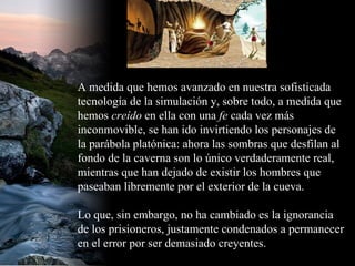 A medida que hemos avanzado en nuestra sofisticada tecnología de la simulación y, sobre todo, a medida que hemos  creído  en ella con una  fe  cada vez más inconmovible, se han ido invirtiendo los personajes de la parábola platónica: ahora las sombras que desfilan al fondo de la caverna son lo único verdaderamente real, mientras que han dejado de existir los hombres que paseaban libremente por el exterior de la cueva. Lo que, sin embargo, no ha cambiado es la ignorancia de los prisioneros, justamente condenados a permanecer en el error por ser demasiado creyentes.  