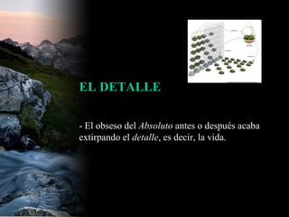 - El obseso del  Absoluto  antes o después acaba extirpando el  detalle , es decir, la vida.  EL DETALLE 