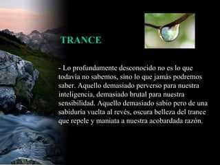 - Lo profundamente desconocido no es lo que todavía no sabemos, sino lo que jamás podremos saber. Aquello demasiado perverso para nuestra inteligencia, demasiado brutal para nuestra sensibilidad. Aquello demasiado sabio pero de una sabiduría vuelta al revés, oscura belleza del trance que repele y maniata a nuestra acobardada razón.  TRANCE 