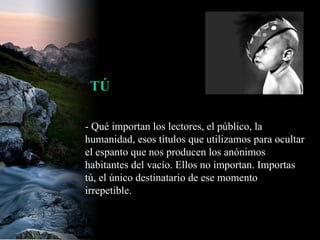 - Qué importan los lectores, el público, la humanidad, esos títulos que utilizamos para ocultar el espanto que nos producen los anónimos habitantes del vacío. Ellos no importan. Importas tú, el único destinatario de ese momento irrepetible.  TÚ 