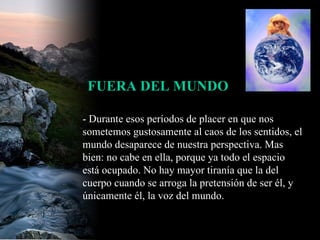 - Durante esos períodos de placer en que nos sometemos gustosamente al caos de los sentidos, el mundo desaparece de nuestra perspectiva. Mas bien: no cabe en ella, porque ya todo el espacio está ocupado. No hay mayor tiranía que la del cuerpo cuando se arroga la pretensión de ser él, y únicamente él, la voz del mundo.  FUERA DEL MUNDO 