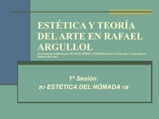 ESTÉTICA Y TEORÍA DEL ARTE EN RAFAEL ARGULLOL (Presentación realizada por: MANUEL PÉREZ CORNEJO, Doctor en Filosofía y Licenciado en Historia del Arte) 1ª Sesión:    ESTÉTICA DEL NÓMADA   