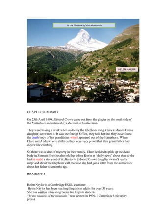 CHAPTER SUMMARY
On 23th April 1998, Edward Crowe came out from the glacier on the north side of
the Matterhorn mountain above Zermatt in Switzerland.
They were having a drink when suddenly the telephone rang. Clare (Edward Crowe
daughter) answered it. It was the foreign Office, they told her that they have found
the death body of her grandfather which appeared out of the Matterhorn. When
Clare and Andrew were children they were very proud that their grandfather had
died while climbing.
So there was a kind of mystery in their family. Clare decided to pick up the dead
body in Zermatt. But she also told her editor Kevin at “daily news” about that so she
had to made a story out of it. Marjorie (Edward Crowe daughter) wasn’t really
surprised about the telephone call, because she had got a letter from the authorities
about her father six months ago.
BIOGRAPHY
Helen Naylor is a Cambridge ESOL examiner.
Helen Naylor has been teaching English to adults for over 30 years.
She has written interesting books for English students.
“In the shadow of the mountain” was written in 1999. ( Cambridge University
press).
In the Shadow of the MountainIn the Shadow of the Mountain
HELEN NAYLOR
 