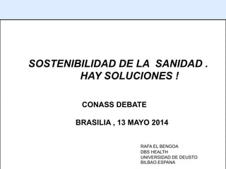 1
SOSTENIBILIDAD DE LA SANIDAD .
HAY SOLUCIONES !
CONASS DEBATE
BRASILIA , 13 MAYO 2014
RAFA EL BENGOA
DBS HEALTH
UNIVERSIDAD DE DEUSTO
BILBAO.ESPANA
 