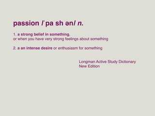 passion |ˈpa sh ən| n.!
1. a strong belief in something, !
or when you have very strong feelings about something!
!
2. a an intense desire or enthusiasm for something !


                                    Longman Active Study Dictionary!
                                    New Edition!
 