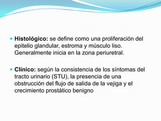  Histológico: se define como una proliferación del
 epitelio glandular, estroma y músculo liso.
 Generalmente inicia en la zona periuretral.

 Clínico: según la consistencia de los síntomas del
 tracto urinario (STU), la presencia de una
 obstrucción del flujo de salida de la vejiga y el
 crecimiento prostático benigno
 