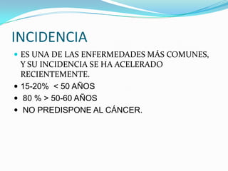 INCIDENCIA
 ES UNA DE LAS ENFERMEDADES MÁS COMUNES,
  Y SU INCIDENCIA SE HA ACELERADO
  RECIENTEMENTE.
 15-20% < 50 AÑOS
 80 % > 50-60 AÑOS
 NO PREDISPONE AL CÁNCER.
 