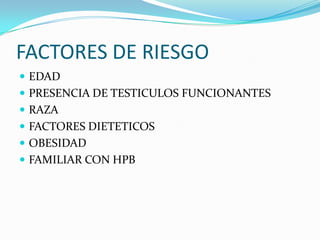 FACTORES DE RIESGO
 EDAD
 PRESENCIA DE TESTICULOS FUNCIONANTES
 RAZA
 FACTORES DIETETICOS
 OBESIDAD
 FAMILIAR CON HPB
 