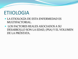 ETIIOLOGIA
 LA ETIOLOGÍA DE ESTA ENFERMEDAD ES
  MULTIFACTORIAL.
 LOS FACTORES REALES ASOCIADOS A SU
  DESARROLLO SON LA EDAD, (PSA) Y EL VOLUMEN
  DE LA PRÓSTATA.
 