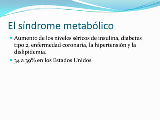 El síndrome metabólico
 Aumento de los niveles séricos de insulina, diabetes
  tipo 2, enfermedad coronaria, la hipertensión y la
  dislipidemia.
 34 a 39% en los Estados Unidos
 