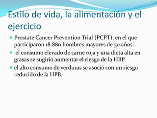 Estilo de vida, la alimentación y el
ejercicio
 Prostate Cancer Prevention Trial (PCPT), en el que
  participaron 18.880 hombres mayores de 50 años.
 el consumo elevado de carne roja y una dieta alta en
  grasas se sugirió aumentar el riesgo de la HBP
 el alto consumo de verduras se asoció con un riesgo
  reducido de la HPB.
 