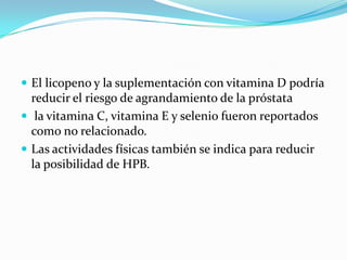 El licopeno y la suplementación con vitamina D podría
  reducir el riesgo de agrandamiento de la próstata
 la vitamina C, vitamina E y selenio fueron reportados
  como no relacionado.
 Las actividades físicas también se indica para reducir
  la posibilidad de HPB.
 