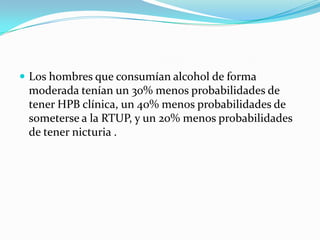 Los hombres que consumían alcohol de forma
 moderada tenían un 30% menos probabilidades de
 tener HPB clínica, un 40% menos probabilidades de
 someterse a la RTUP, y un 20% menos probabilidades
 de tener nicturia .
 