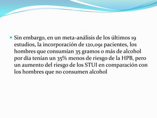  Sin embargo, en un meta-análisis de los últimos 19
 estudios, la incorporación de 120,091 pacientes, los
 hombres que consumían 35 gramos o más de alcohol
 por día tenían un 35% menos de riesgo de la HPB, pero
 un aumento del riesgo de los STUI en comparación con
 los hombres que no consumen alcohol
 