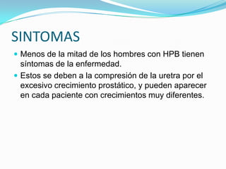 SINTOMAS
 Menos de la mitad de los hombres con HPB tienen
  síntomas de la enfermedad.
 Estos se deben a la compresión de la uretra por el
  excesivo crecimiento prostático, y pueden aparecer
  en cada paciente con crecimientos muy diferentes.
 