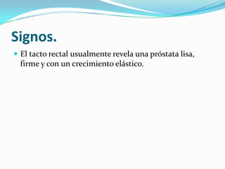 Signos.
 El tacto rectal usualmente revela una próstata lisa,
  firme y con un crecimiento elástico.
 