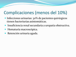 Complicaciones (menos del 10%)
 Infecciones urinarias: 30% de pacientes quirúrgicos
  tienen bacteriurias asintomáticas.
 Insuficiencia renal secundaria a uropatía obstructiva.
 Hematuria macroscópica.
 Retención urinaria aguda.
 