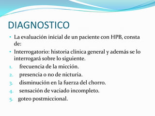 DIAGNOSTICO
• La evaluación inicial de un paciente con HPB, consta
  de:
• Interrogatorio: historia clínica general y además se lo
  interrogará sobre lo siguiente.
1. frecuencia de la micción.
2. presencia o no de nicturia.
3. disminución en la fuerza del chorro.
4. sensación de vaciado incompleto.
5. goteo postmiccional.
 