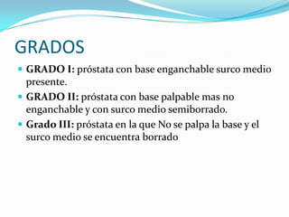 GRADOS
 GRADO I: próstata con base enganchable surco medio
  presente.
 GRADO II: próstata con base palpable mas no
  enganchable y con surco medio semiborrado.
 Grado III: próstata en la que No se palpa la base y el
  surco medio se encuentra borrado
 